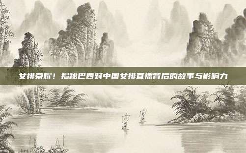 女排荣耀！揭秘巴西对中国女排直播背后的故事与影响力