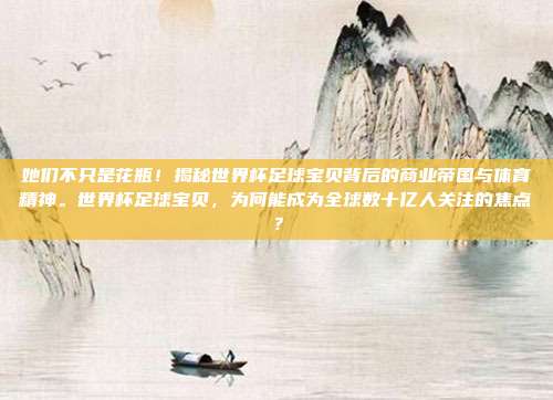 她们不只是花瓶！揭秘世界杯足球宝贝背后的商业帝国与体育精神。世界杯足球宝贝，为何能成为全球数十亿人关注的焦点？