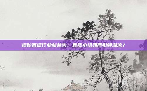 揭秘直播行业新趋势:直播小组如何引领潮流?