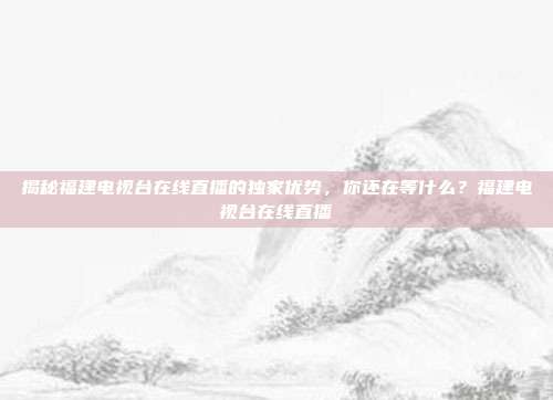 揭秘福建电视台在线直播的独家优势，你还在等什么？福建电视台在线直播