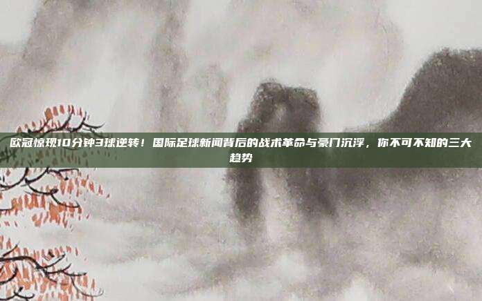 欧冠惊现10分钟3球逆转！国际足球新闻背后的战术革命与豪门沉浮，你不可不知的三大趋势