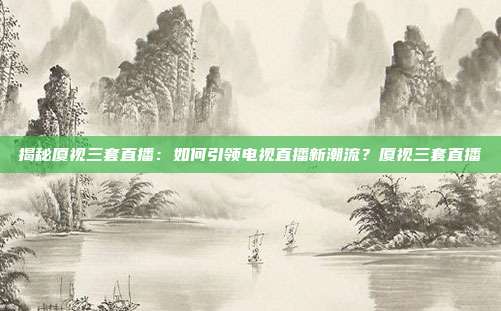 揭秘厦视三套直播:如何引领电视直播新潮流?厦视三套直播