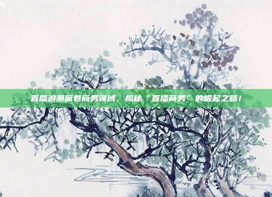 直播浪潮席卷商务领域，揭秘“直播商务”的崛起之路！
