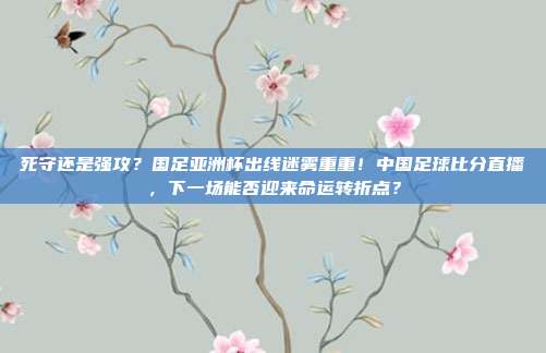 死守还是强攻？国足亚洲杯出线迷雾重重！中国足球比分直播，下一场能否迎来命运转折点？