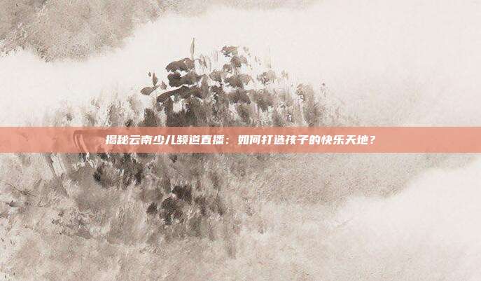 揭秘云南少儿频道直播:如何打造孩子的快乐天地?