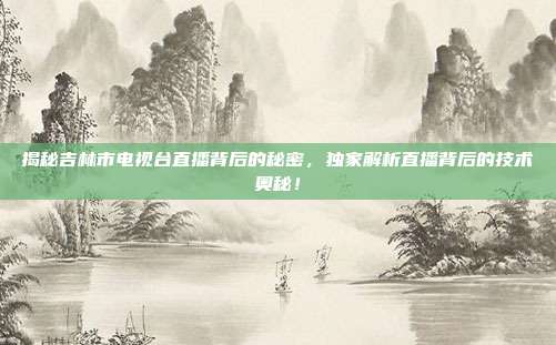 揭秘吉林市电视台直播背后的秘密,独家解析直播背后的技术奥秘!