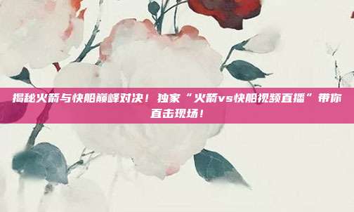 揭秘火箭与快船巅峰对决！独家“火箭vs快船视频直播”带你直击现场！