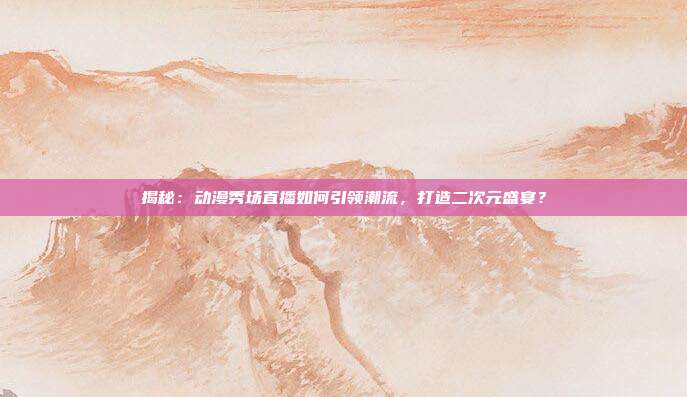 揭秘：动漫秀场直播如何引领潮流，打造二次元盛宴？