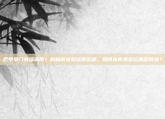 巴甲豪门底蕴深厚！科林蒂安足球俱乐部，如何在南美足坛重塑辉煌？