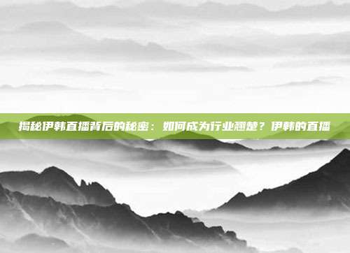 揭秘伊韩直播背后的秘密：如何成为行业翘楚？伊韩的直播