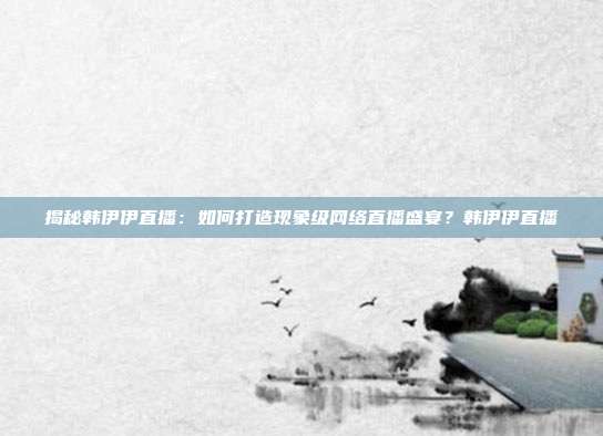 揭秘韩伊伊直播：如何打造现象级网络直播盛宴？韩伊伊直播