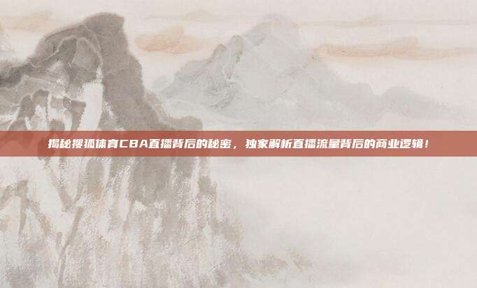 揭秘搜狐体育CBA直播背后的秘密，独家解析直播流量背后的商业逻辑！