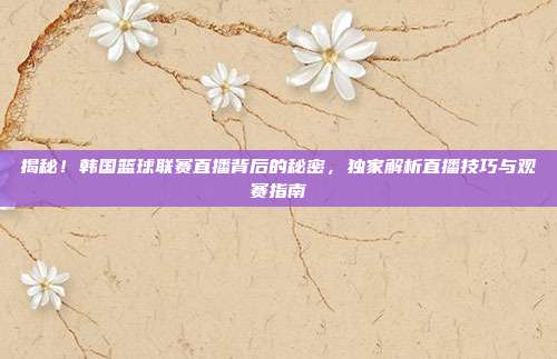 揭秘！韩国篮球联赛直播背后的秘密，独家解析直播技巧与观赛指南