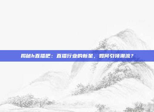 揭秘h直播吧:直播行业的新星,如何引领潮流?