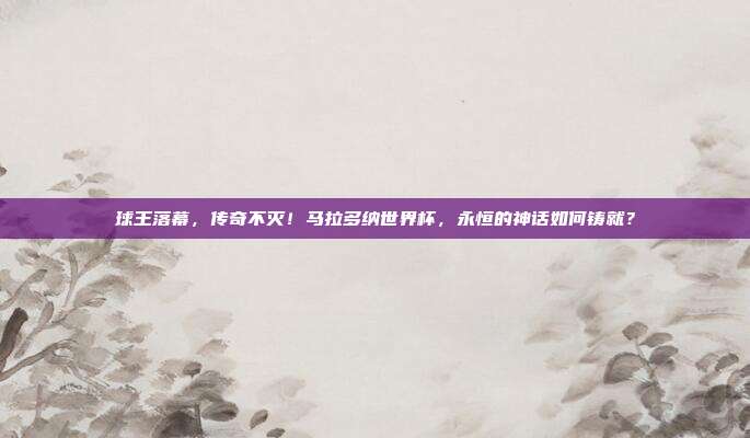 球王落幕，传奇不灭！马拉多纳世界杯，永恒的神话如何铸就？