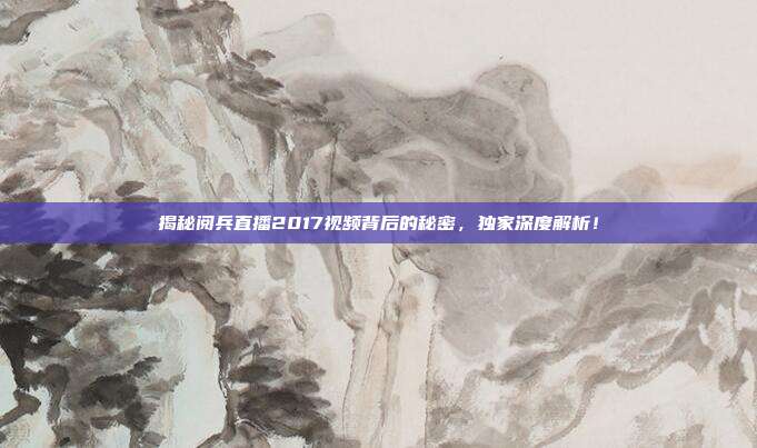 揭秘阅兵直播2017视频背后的秘密，独家深度解析！