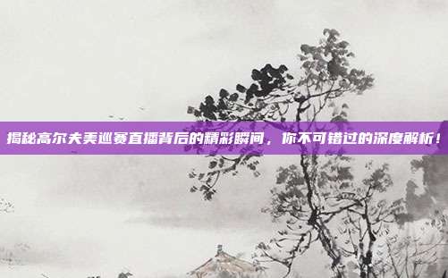 揭秘高尔夫美巡赛直播背后的精彩瞬间，你不可错过的深度解析！