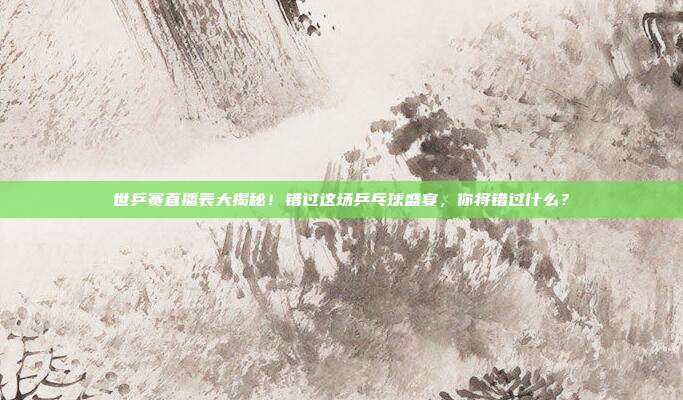 世乒赛直播表大揭秘!错过这场乒乓球盛宴,你将错过什么?