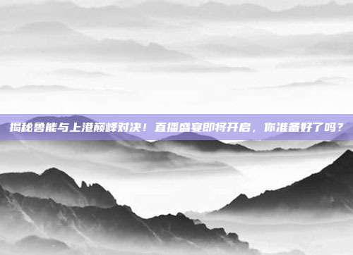 揭秘鲁能与上港巅峰对决！直播盛宴即将开启，你准备好了吗？