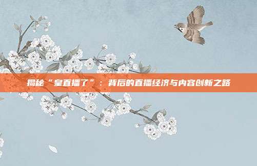 揭秘“皇直播了”：背后的直播经济与内容创新之路