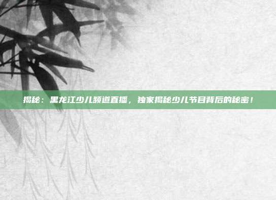 揭秘：黑龙江少儿频道直播，独家揭秘少儿节目背后的秘密！