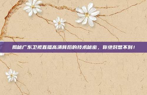 揭秘广东卫视直播高清背后的技术秘密，你绝对想不到！
