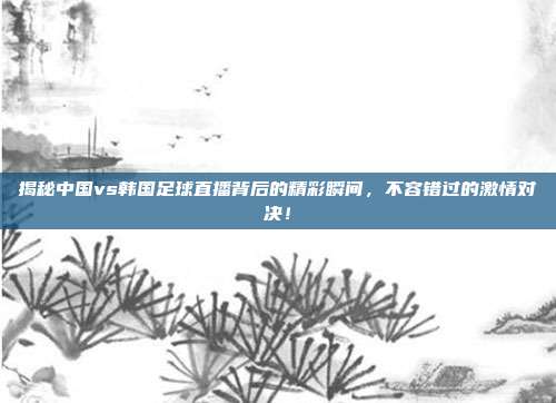 揭秘中国vs韩国足球直播背后的精彩瞬间,不容错过的激情对决!