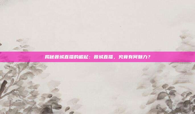 揭秘晋城直播的崛起：晋城直播，究竟有何魅力？