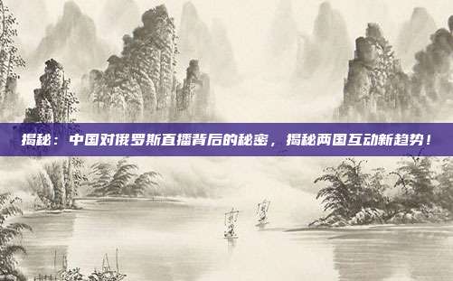 揭秘:中国对俄罗斯直播背后的秘密,揭秘两国互动新趋势!
