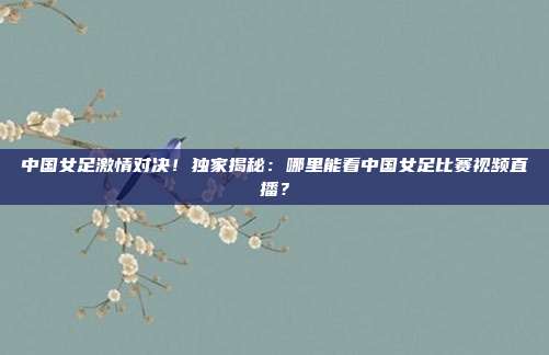 中国女足激情对决！独家揭秘：哪里能看中国女足比赛视频直播？