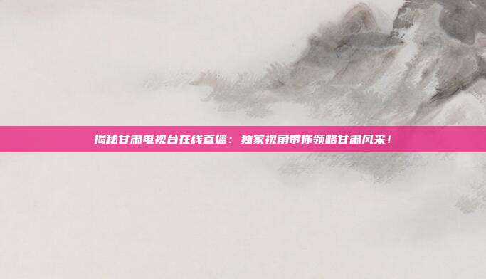 揭秘甘肃电视台在线直播：独家视角带你领略甘肃风采！
