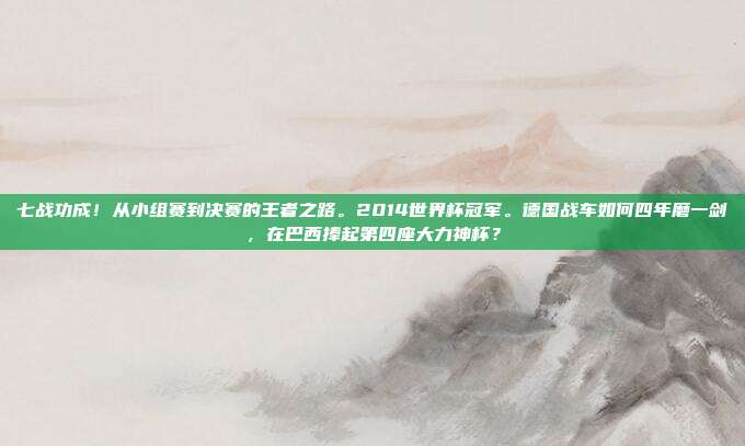 七战功成！从小组赛到决赛的王者之路。2014世界杯冠军。德国战车如何四年磨一剑，在巴西捧起第四座大力神杯？