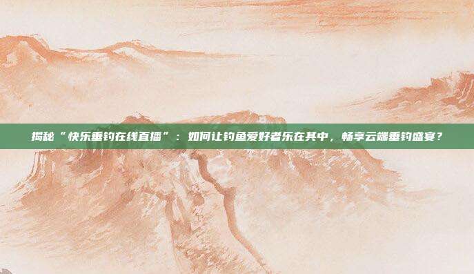 揭秘“快乐垂钓在线直播”：如何让钓鱼爱好者乐在其中，畅享云端垂钓盛宴？