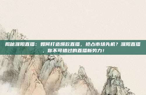 揭秘濮阳直播：如何打造爆款直播，抢占市场先机？濮阳直播，你不可错过的直播新势力！