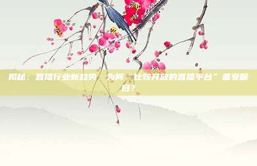 揭秘：直播行业新趋势，为何“比较开放的直播平台”备受瞩目？