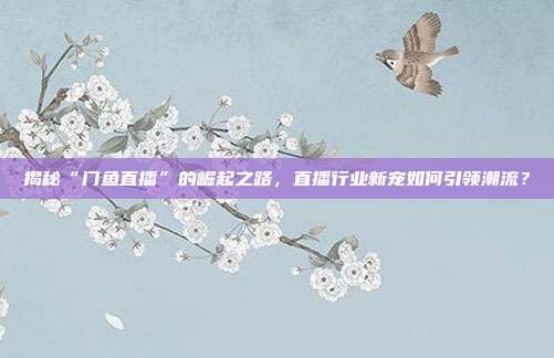 揭秘“门鱼直播”的崛起之路，直播行业新宠如何引领潮流？