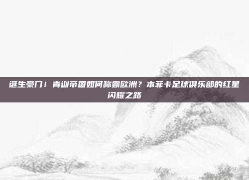 诞生豪门！青训帝国如何称霸欧洲？本菲卡足球俱乐部的红星闪耀之路
