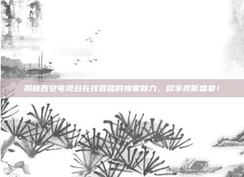 揭秘西安电视台在线直播的独家魅力,尽享视听盛宴!