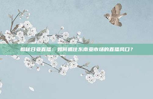 揭秘日亚直播:如何抓住东南亚市场的直播风口?
