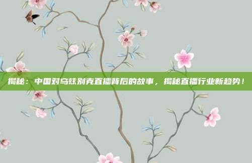 揭秘:中国对乌兹别克直播背后的故事,揭秘直播行业新趋势!