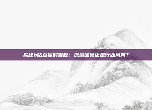 揭秘b站直播的崛起：流量密码还是行业风向？