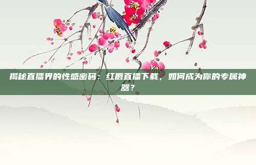 揭秘直播界的性感密码：红唇直播下载，如何成为你的专属神器？