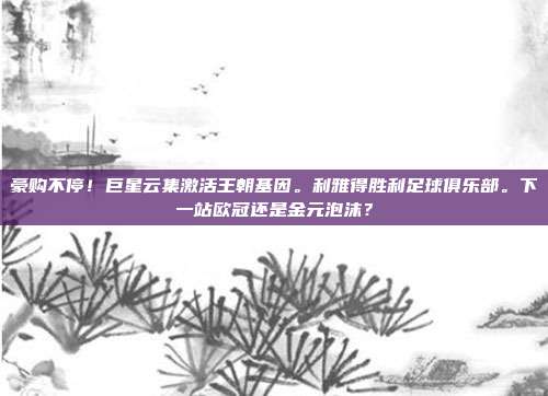 豪购不停！巨星云集激活王朝基因。利雅得胜利足球俱乐部。下一站欧冠还是金元泡沫？