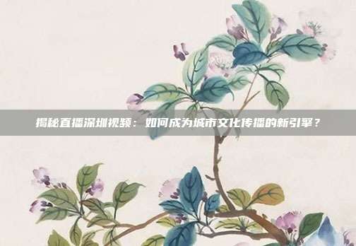 揭秘直播深圳视频：如何成为城市文化传播的新引擎？