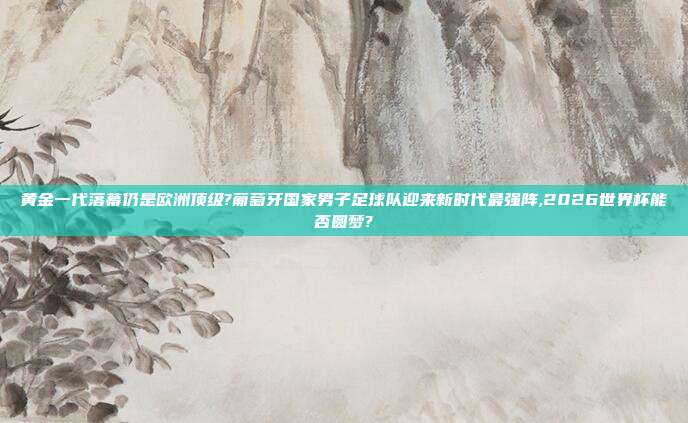 黄金一代落幕仍是欧洲顶级?葡萄牙国家男子足球队迎来新时代最强阵,2026世界杯能否圆梦?