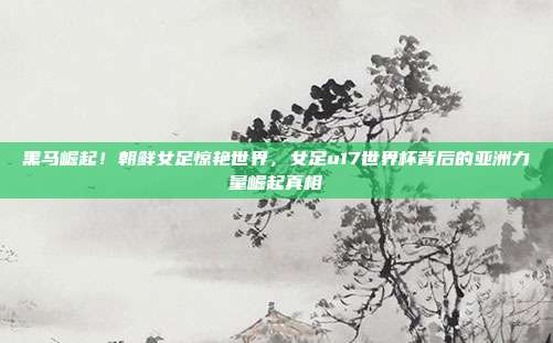 黑马崛起！朝鲜女足惊艳世界，女足u17世界杯背后的亚洲力量崛起真相