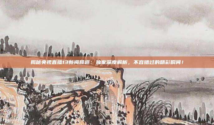 揭秘央视直播13新闻频道：独家深度解析，不容错过的精彩瞬间！