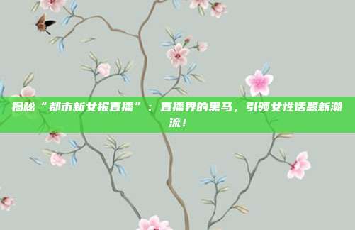 揭秘“都市新女报直播”：直播界的黑马，引领女性话题新潮流！