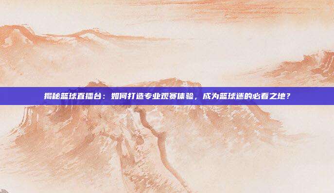 揭秘篮球直播台：如何打造专业观赛体验，成为篮球迷的必看之地？