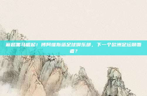 葡超黑马崛起！博阿维斯塔足球俱乐部，下一个欧洲足坛颠覆者？